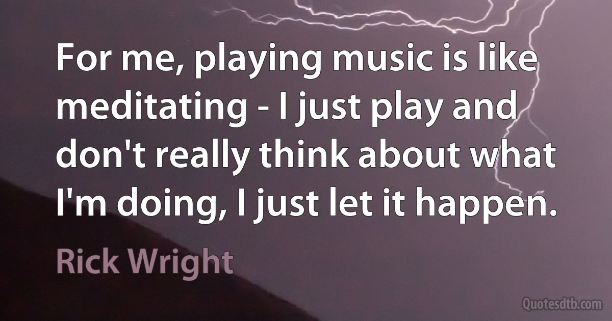 For me, playing music is like meditating - I just play and don't really think about what I'm doing, I just let it happen. (Rick Wright)