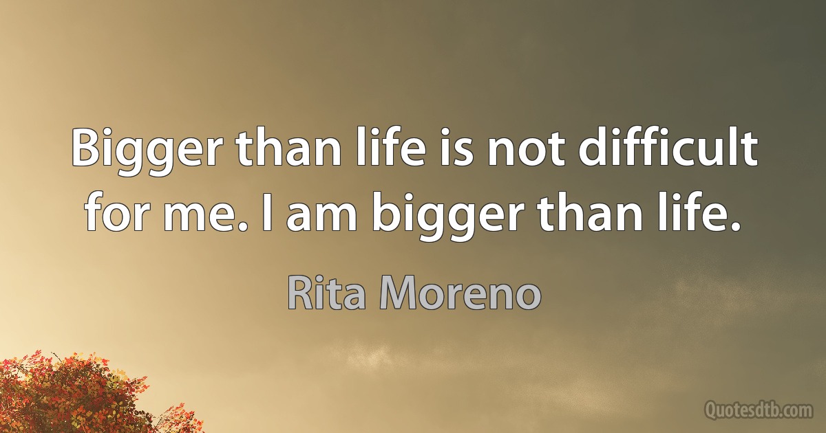 Bigger than life is not difficult for me. I am bigger than life. (Rita Moreno)