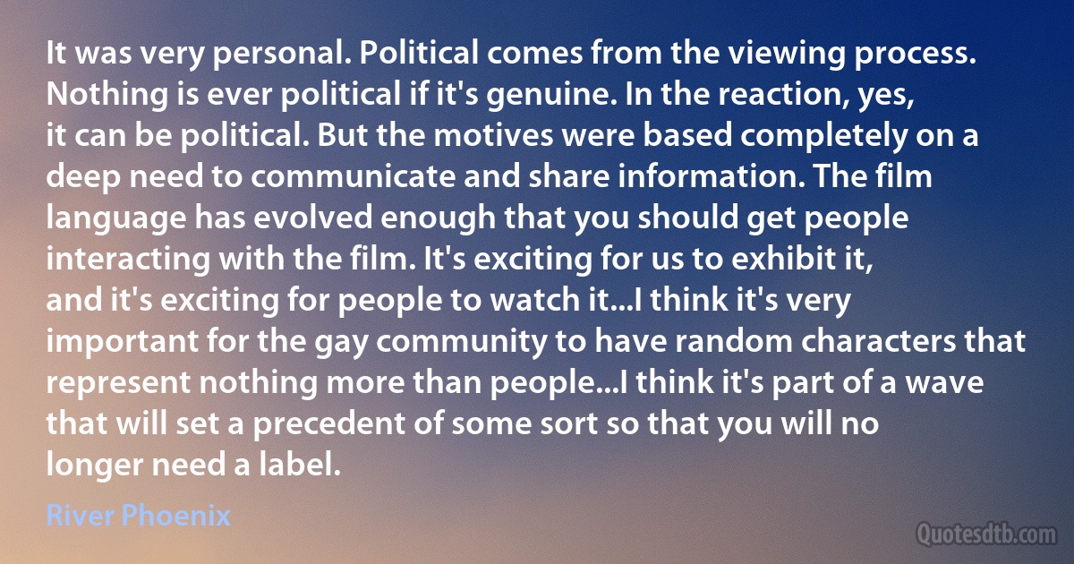 It was very personal. Political comes from the viewing process. Nothing is ever political if it's genuine. In the reaction, yes, it can be political. But the motives were based completely on a deep need to communicate and share information. The film language has evolved enough that you should get people interacting with the film. It's exciting for us to exhibit it, and it's exciting for people to watch it...I think it's very important for the gay community to have random characters that represent nothing more than people...I think it's part of a wave that will set a precedent of some sort so that you will no longer need a label. (River Phoenix)