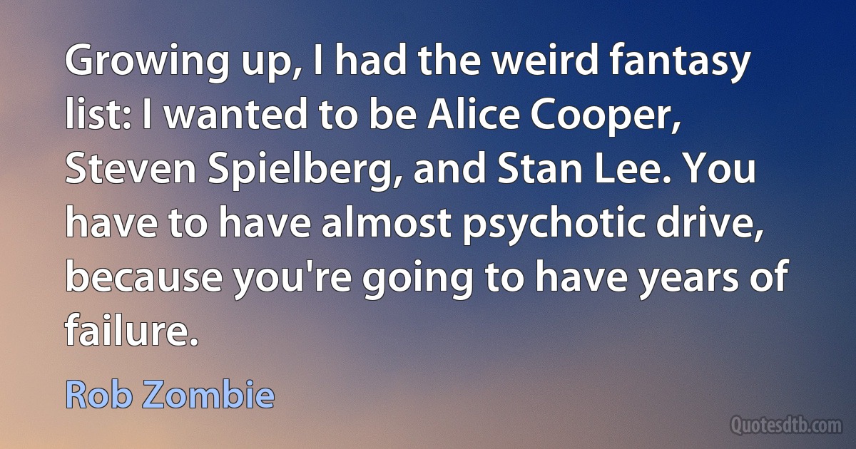 Growing up, I had the weird fantasy list: I wanted to be Alice Cooper, Steven Spielberg, and Stan Lee. You have to have almost psychotic drive, because you're going to have years of failure. (Rob Zombie)