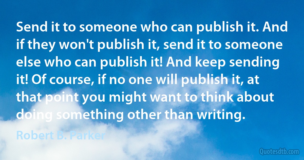 Send it to someone who can publish it. And if they won't publish it, send it to someone else who can publish it! And keep sending it! Of course, if no one will publish it, at that point you might want to think about doing something other than writing. (Robert B. Parker)