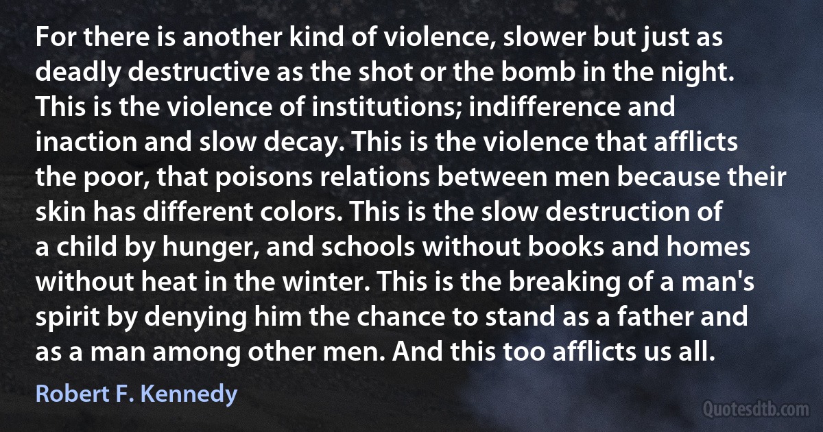 For there is another kind of violence, slower but just as deadly destructive as the shot or the bomb in the night. This is the violence of institutions; indifference and inaction and slow decay. This is the violence that afflicts the poor, that poisons relations between men because their skin has different colors. This is the slow destruction of a child by hunger, and schools without books and homes without heat in the winter. This is the breaking of a man's spirit by denying him the chance to stand as a father and as a man among other men. And this too afflicts us all. (Robert F. Kennedy)