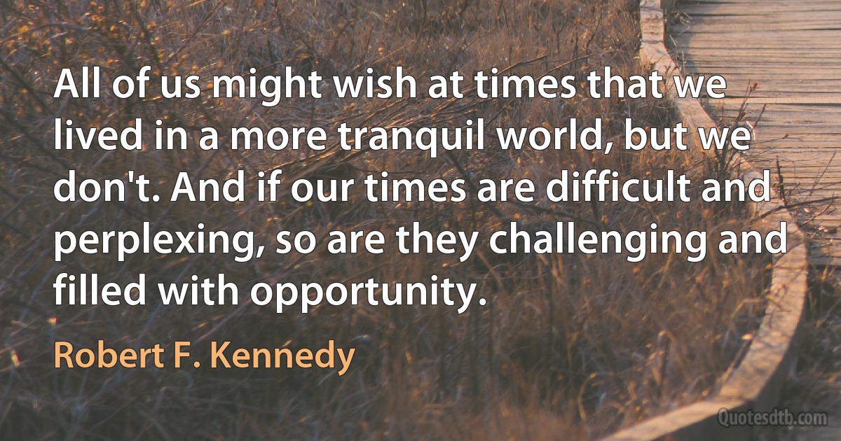 All of us might wish at times that we lived in a more tranquil world, but we don't. And if our times are difficult and perplexing, so are they challenging and filled with opportunity. (Robert F. Kennedy)