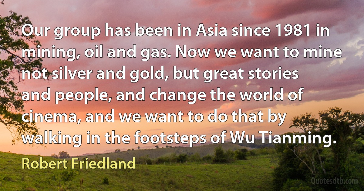 Our group has been in Asia since 1981 in mining, oil and gas. Now we want to mine not silver and gold, but great stories and people, and change the world of cinema, and we want to do that by walking in the footsteps of Wu Tianming. (Robert Friedland)