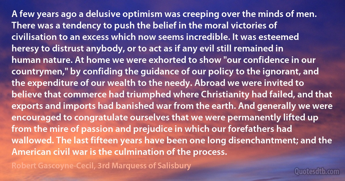 A few years ago a delusive optimism was creeping over the minds of men. There was a tendency to push the belief in the moral victories of civilisation to an excess which now seems incredible. It was esteemed heresy to distrust anybody, or to act as if any evil still remained in human nature. At home we were exhorted to show "our confidence in our countrymen," by confiding the guidance of our policy to the ignorant, and the expenditure of our wealth to the needy. Abroad we were invited to believe that commerce had triumphed where Christianity had failed, and that exports and imports had banished war from the earth. And generally we were encouraged to congratulate ourselves that we were permanently lifted up from the mire of passion and prejudice in which our forefathers had wallowed. The last fifteen years have been one long disenchantment; and the American civil war is the culmination of the process. (Robert Gascoyne-Cecil, 3rd Marquess of Salisbury)