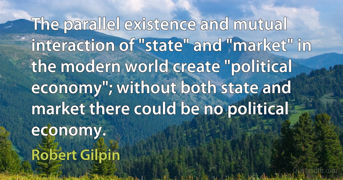 The parallel existence and mutual interaction of "state" and "market" in the modern world create "political economy"; without both state and market there could be no political economy. (Robert Gilpin)