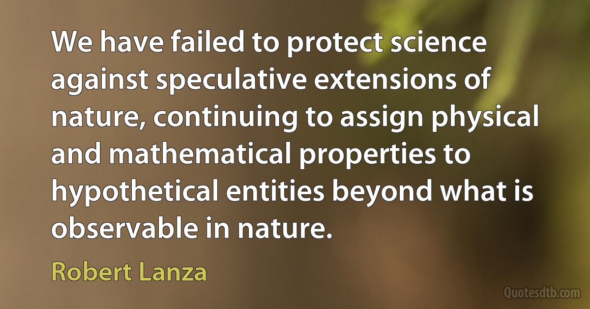 We have failed to protect science against speculative extensions of nature, continuing to assign physical and mathematical properties to hypothetical entities beyond what is observable in nature. (Robert Lanza)