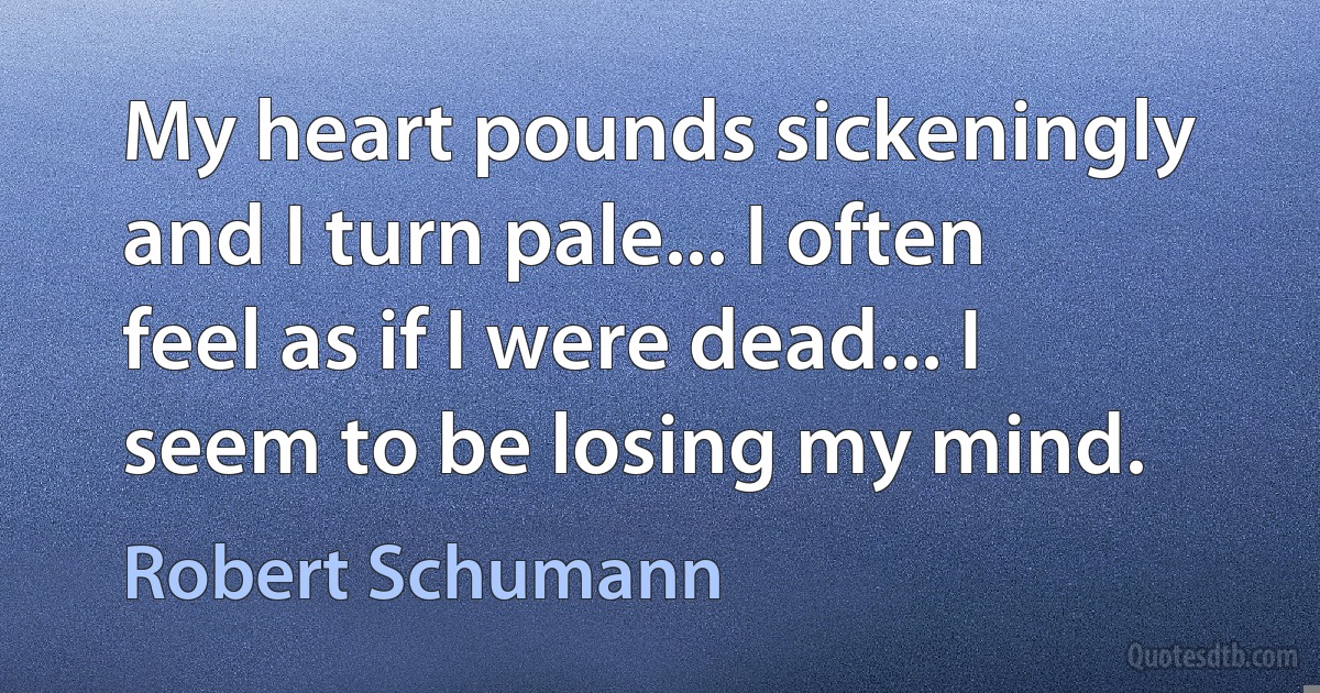 My heart pounds sickeningly and I turn pale... I often feel as if I were dead... I seem to be losing my mind. (Robert Schumann)