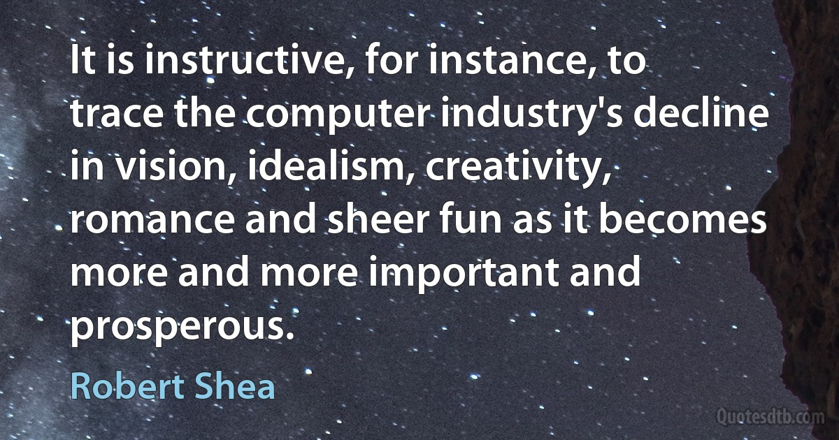 It is instructive, for instance, to trace the computer industry's decline in vision, idealism, creativity, romance and sheer fun as it becomes more and more important and prosperous. (Robert Shea)