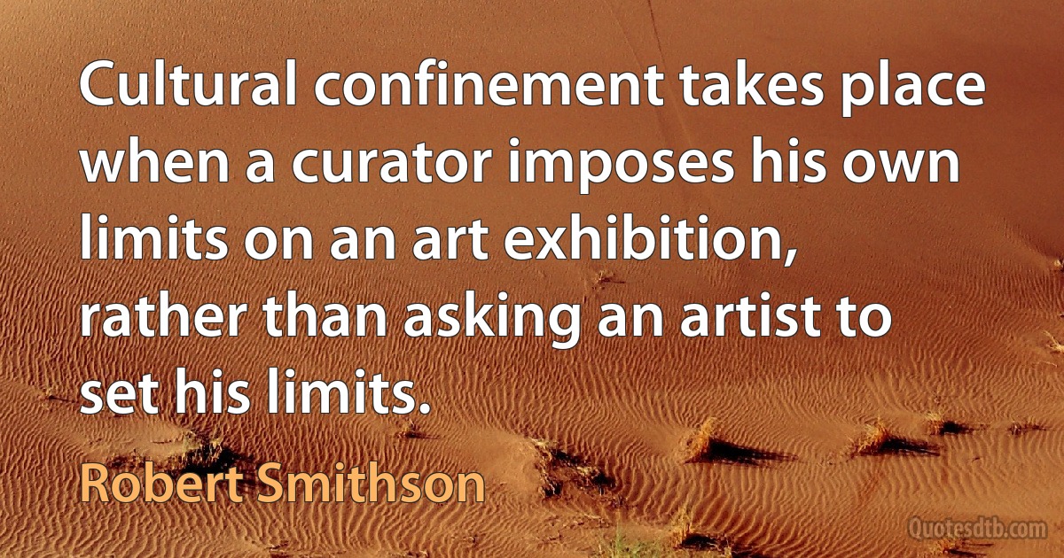 Cultural confinement takes place when a curator imposes his own limits on an art exhibition, rather than asking an artist to set his limits. (Robert Smithson)