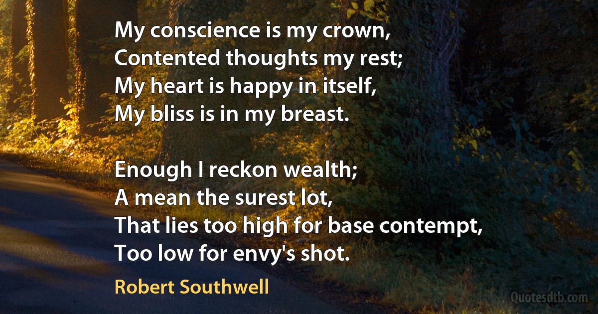 My conscience is my crown,
Contented thoughts my rest;
My heart is happy in itself,
My bliss is in my breast.

Enough I reckon wealth;
A mean the surest lot,
That lies too high for base contempt,
Too low for envy's shot. (Robert Southwell)