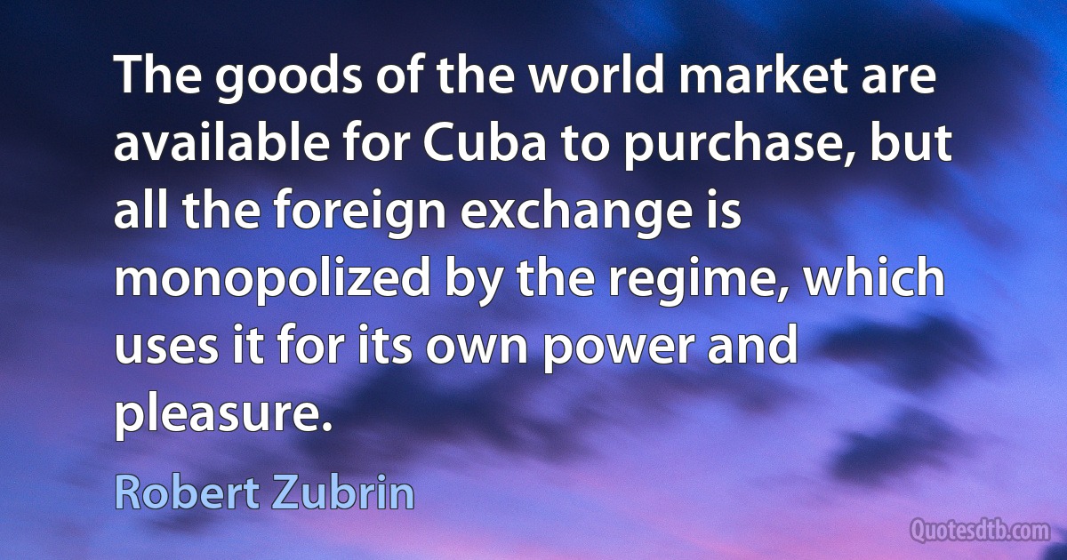 The goods of the world market are available for Cuba to purchase, but all the foreign exchange is monopolized by the regime, which uses it for its own power and pleasure. (Robert Zubrin)