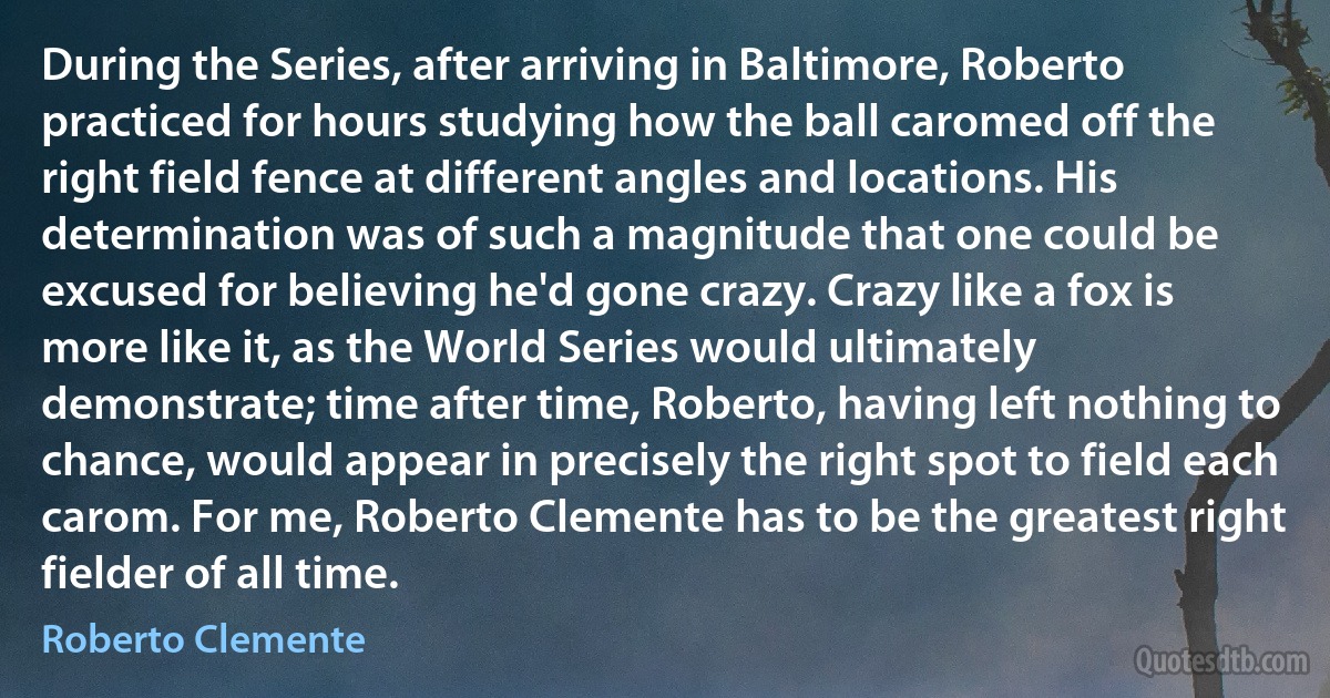 During the Series, after arriving in Baltimore, Roberto practiced for hours studying how the ball caromed off the right field fence at different angles and locations. His determination was of such a magnitude that one could be excused for believing he'd gone crazy. Crazy like a fox is more like it, as the World Series would ultimately demonstrate; time after time, Roberto, having left nothing to chance, would appear in precisely the right spot to field each carom. For me, Roberto Clemente has to be the greatest right fielder of all time. (Roberto Clemente)