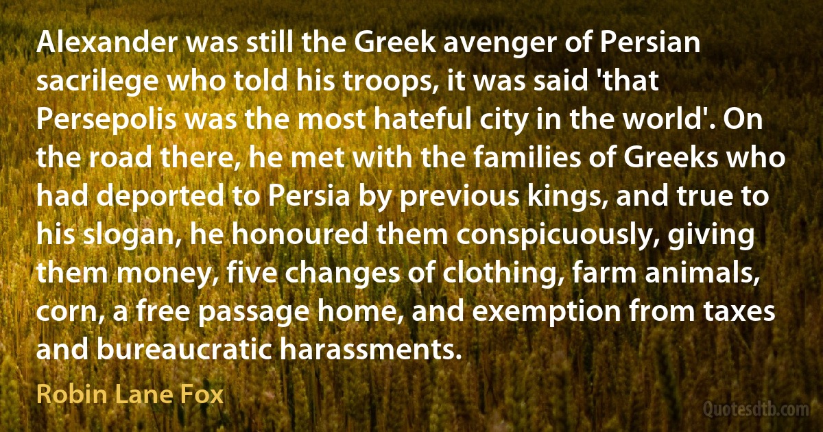 Alexander was still the Greek avenger of Persian sacrilege who told his troops, it was said 'that Persepolis was the most hateful city in the world'. On the road there, he met with the families of Greeks who had deported to Persia by previous kings, and true to his slogan, he honoured them conspicuously, giving them money, five changes of clothing, farm animals, corn, a free passage home, and exemption from taxes and bureaucratic harassments. (Robin Lane Fox)