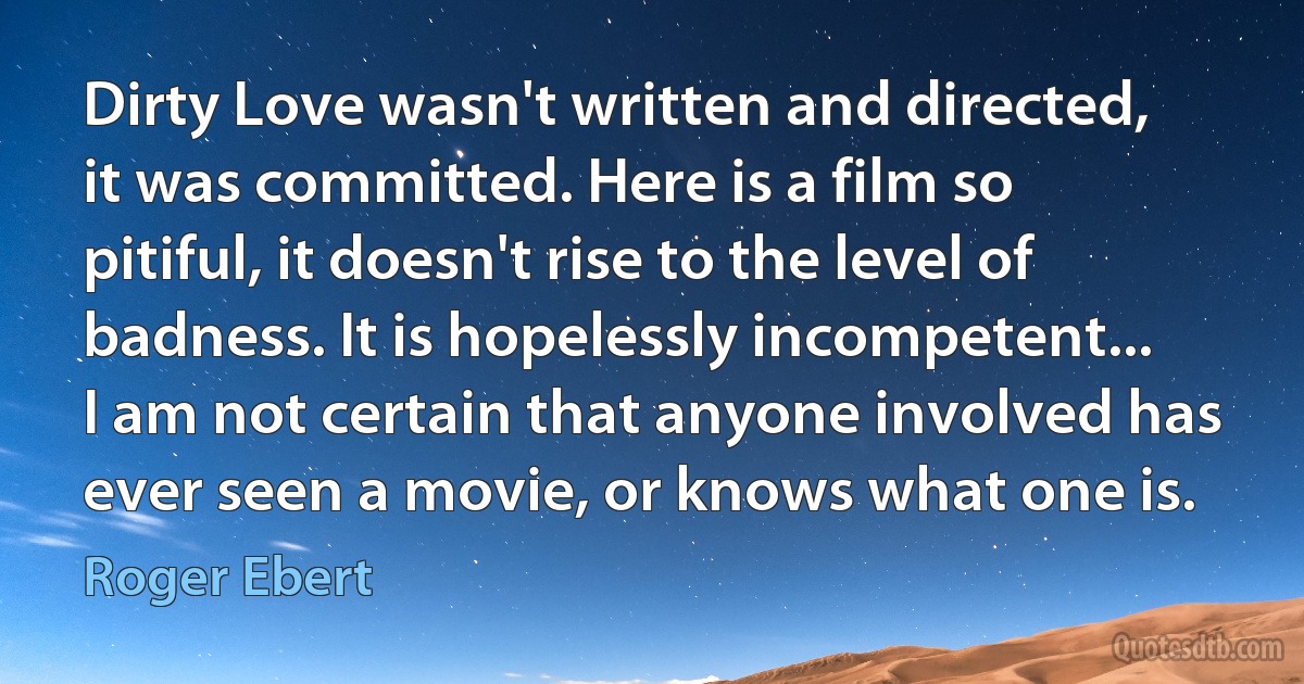 Dirty Love wasn't written and directed, it was committed. Here is a film so pitiful, it doesn't rise to the level of badness. It is hopelessly incompetent... I am not certain that anyone involved has ever seen a movie, or knows what one is. (Roger Ebert)