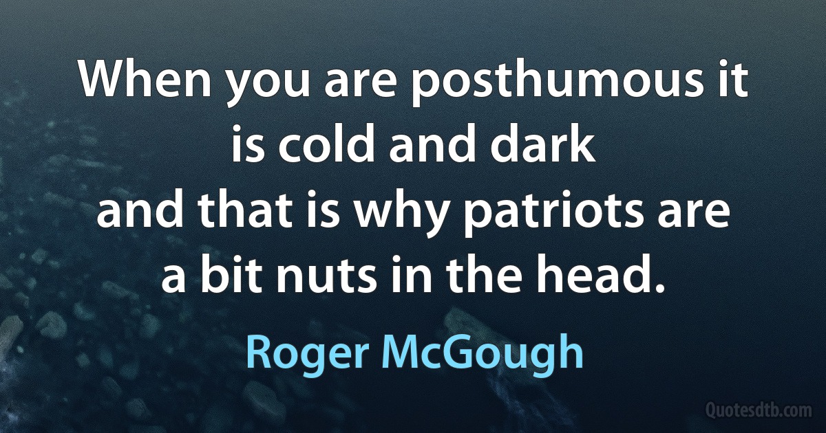 When you are posthumous it is cold and dark
and that is why patriots are a bit nuts in the head. (Roger McGough)