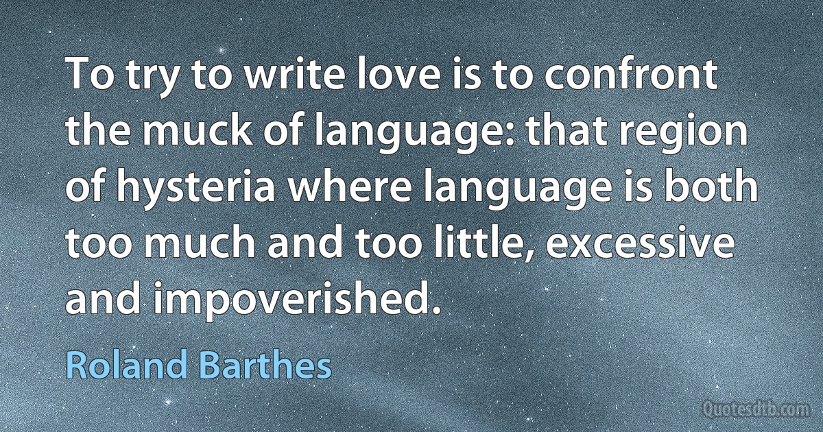 To try to write love is to confront the muck of language: that region of hysteria where language is both too much and too little, excessive and impoverished. (Roland Barthes)