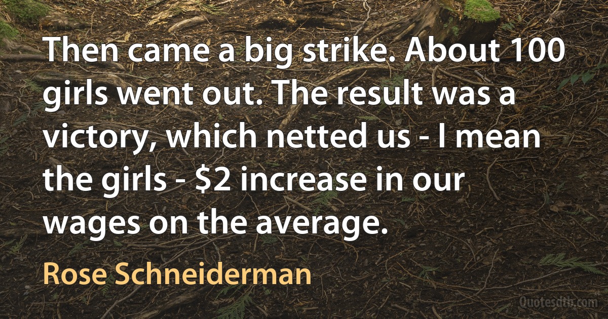 Then came a big strike. About 100 girls went out. The result was a victory, which netted us - I mean the girls - $2 increase in our wages on the average. (Rose Schneiderman)