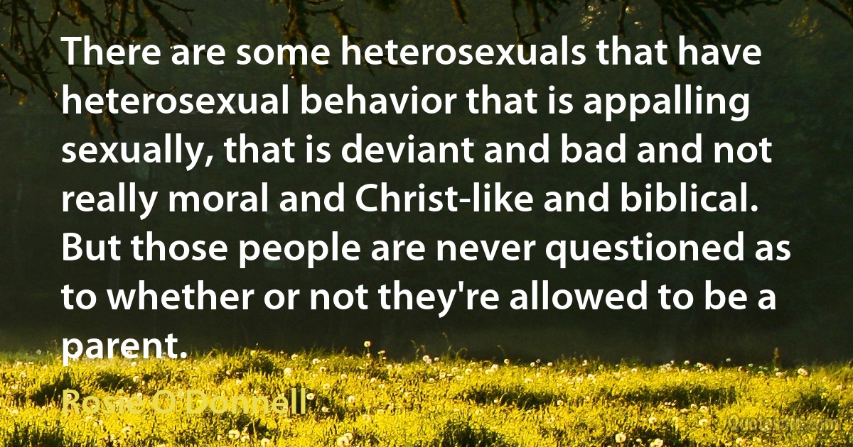 There are some heterosexuals that have heterosexual behavior that is appalling sexually, that is deviant and bad and not really moral and Christ-like and biblical. But those people are never questioned as to whether or not they're allowed to be a parent. (Rosie O'Donnell)