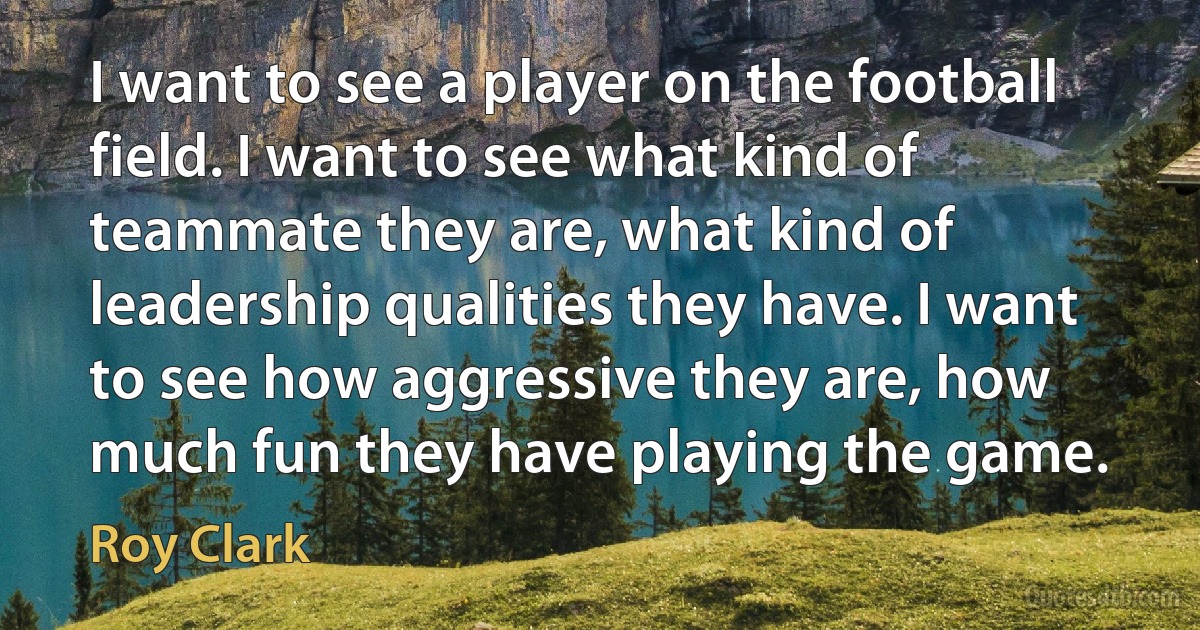 I want to see a player on the football field. I want to see what kind of teammate they are, what kind of leadership qualities they have. I want to see how aggressive they are, how much fun they have playing the game. (Roy Clark)