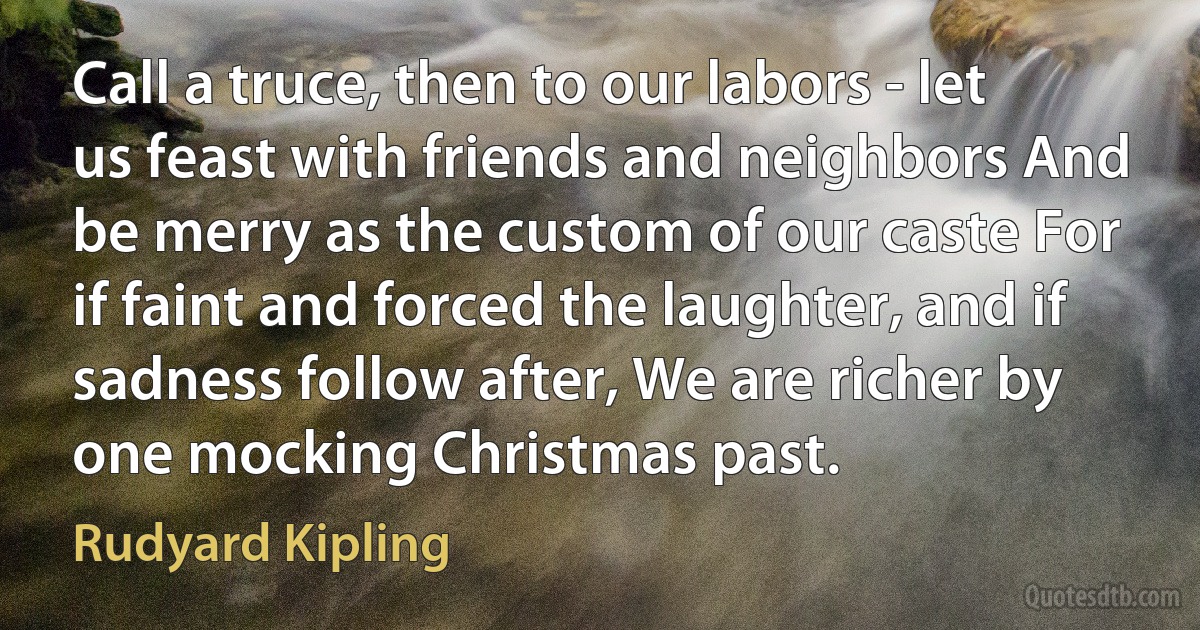 Call a truce, then to our labors - let us feast with friends and neighbors And be merry as the custom of our caste For if faint and forced the laughter, and if sadness follow after, We are richer by one mocking Christmas past. (Rudyard Kipling)