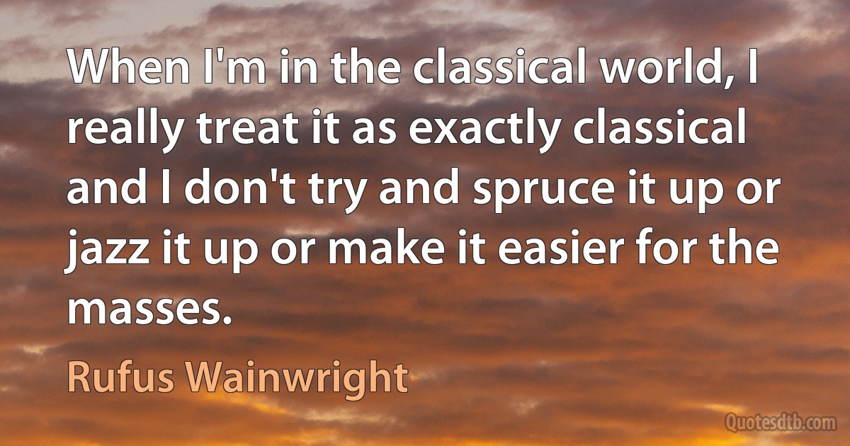 When I'm in the classical world, I really treat it as exactly classical and I don't try and spruce it up or jazz it up or make it easier for the masses. (Rufus Wainwright)