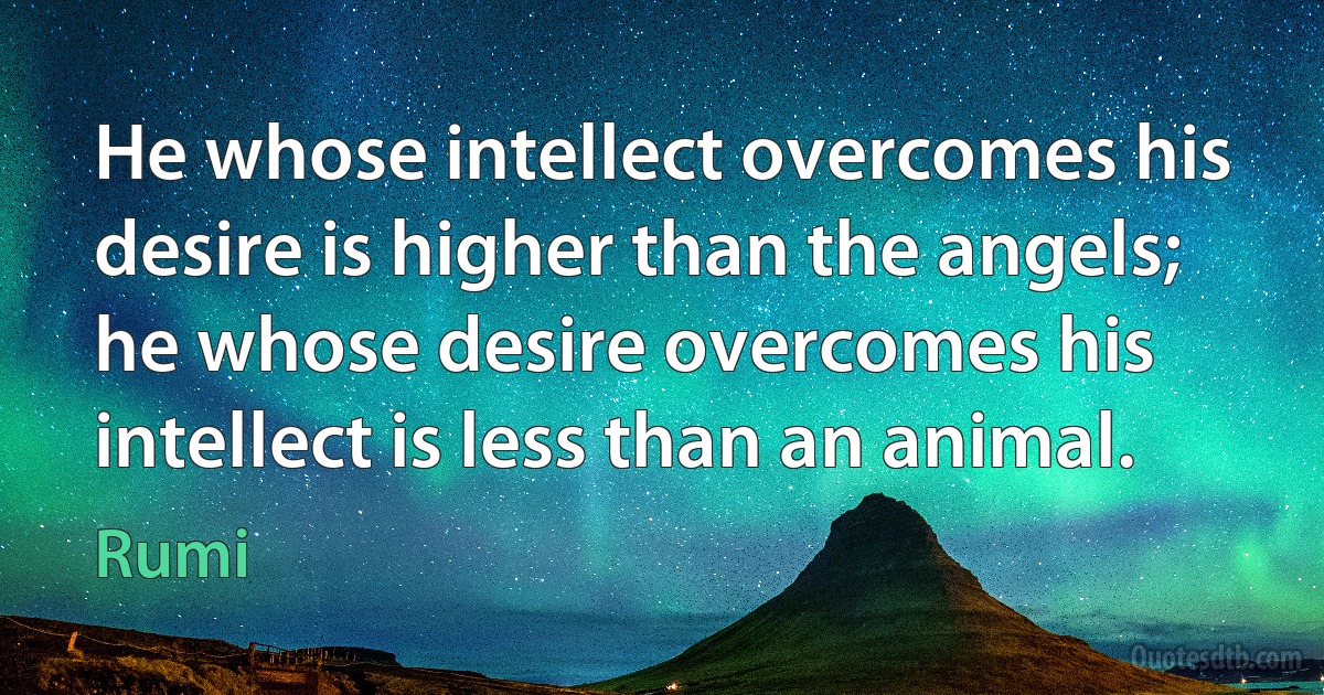 He whose intellect overcomes his desire is higher than the angels; he whose desire overcomes his intellect is less than an animal. (Rumi)