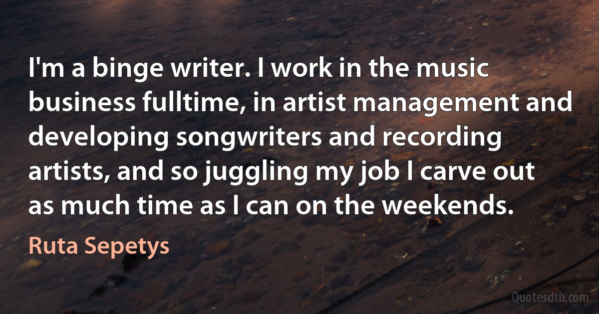 I'm a binge writer. I work in the music business fulltime, in artist management and developing songwriters and recording artists, and so juggling my job I carve out as much time as I can on the weekends. (Ruta Sepetys)