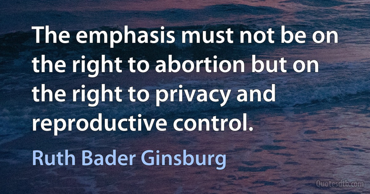 The emphasis must not be on the right to abortion but on the right to privacy and reproductive control. (Ruth Bader Ginsburg)