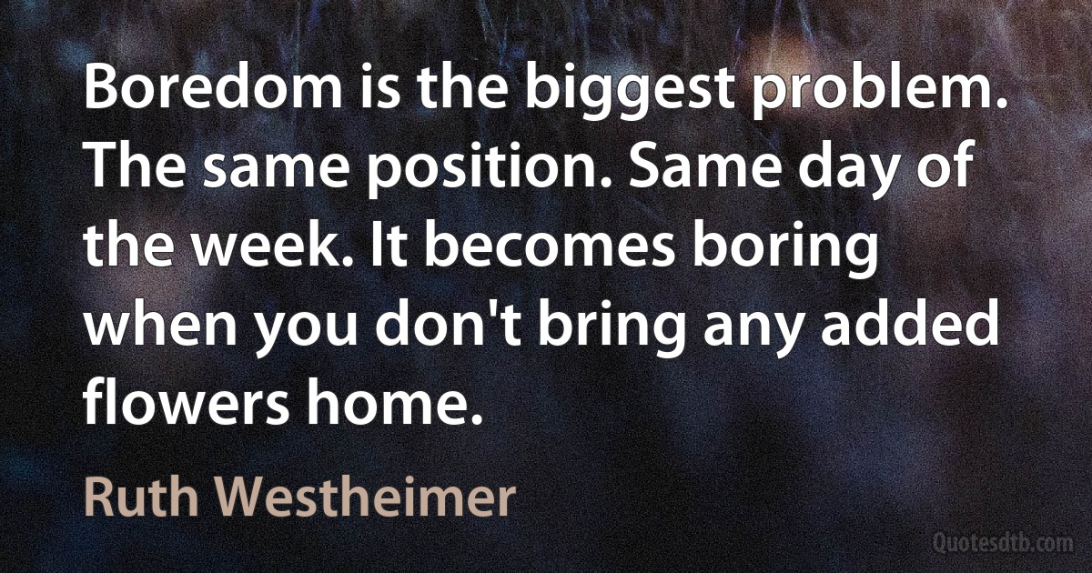 Boredom is the biggest problem. The same position. Same day of the week. It becomes boring when you don't bring any added flowers home. (Ruth Westheimer)