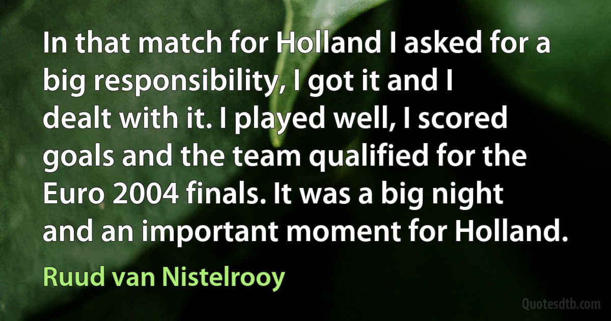 In that match for Holland I asked for a big responsibility, I got it and I dealt with it. I played well, I scored goals and the team qualified for the Euro 2004 finals. It was a big night and an important moment for Holland. (Ruud van Nistelrooy)