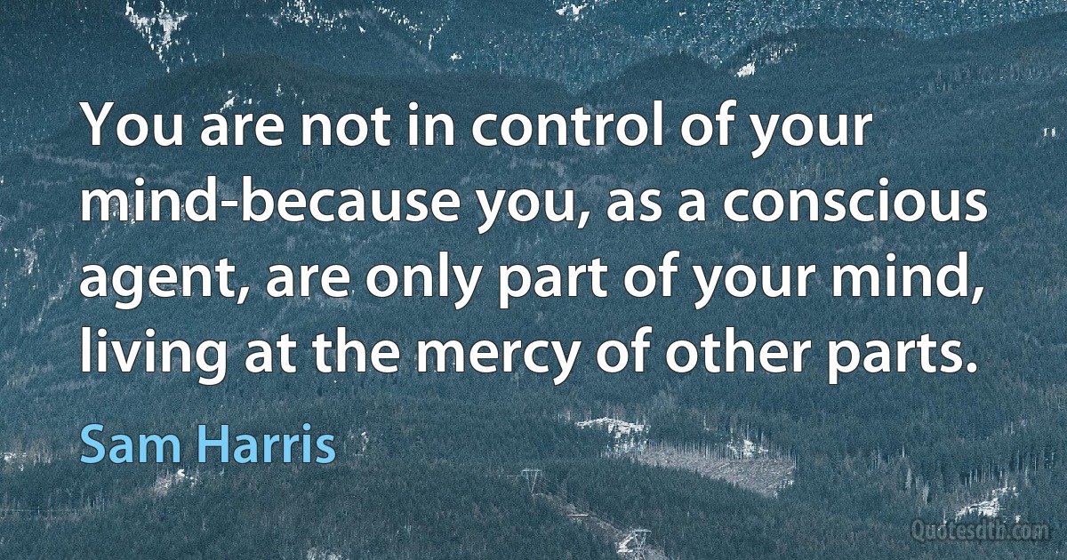 You are not in control of your mind-because you, as a conscious agent, are only part of your mind, living at the mercy of other parts. (Sam Harris)