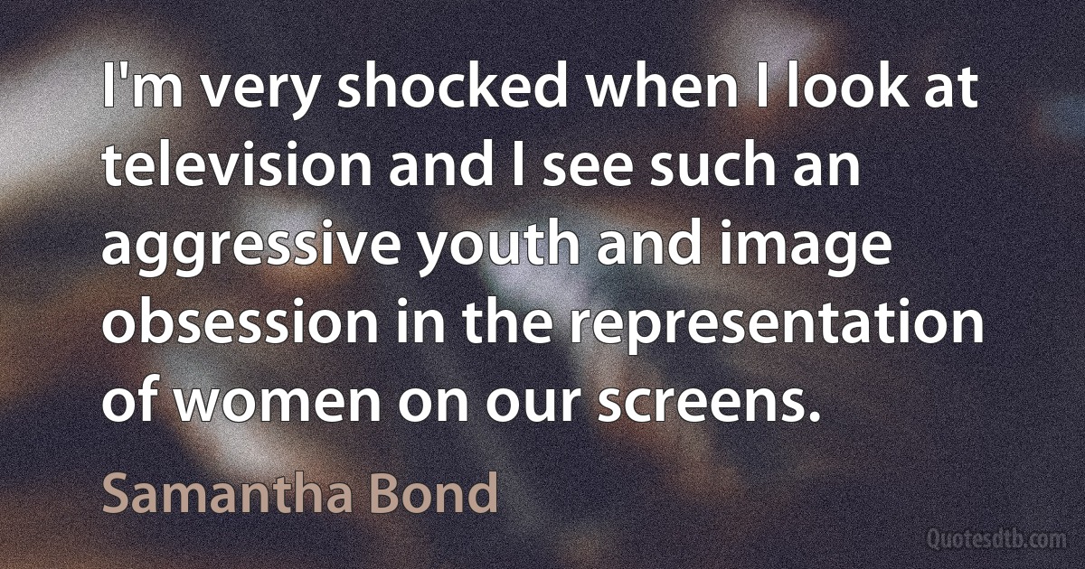 I'm very shocked when I look at television and I see such an aggressive youth and image obsession in the representation of women on our screens. (Samantha Bond)