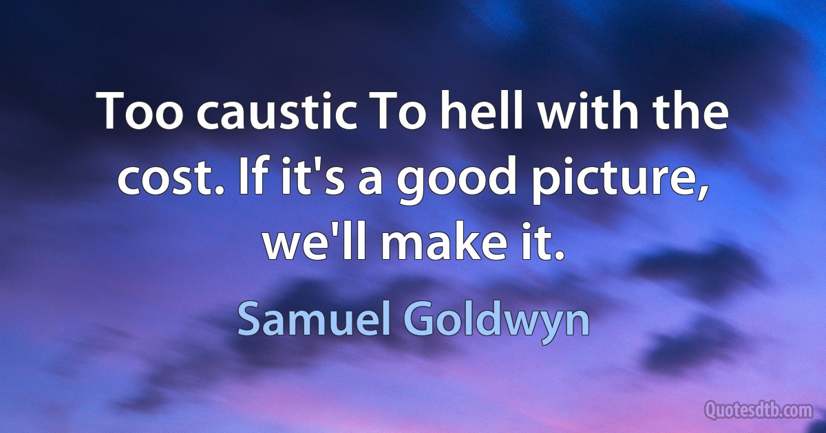 Too caustic To hell with the cost. If it's a good picture, we'll make it. (Samuel Goldwyn)