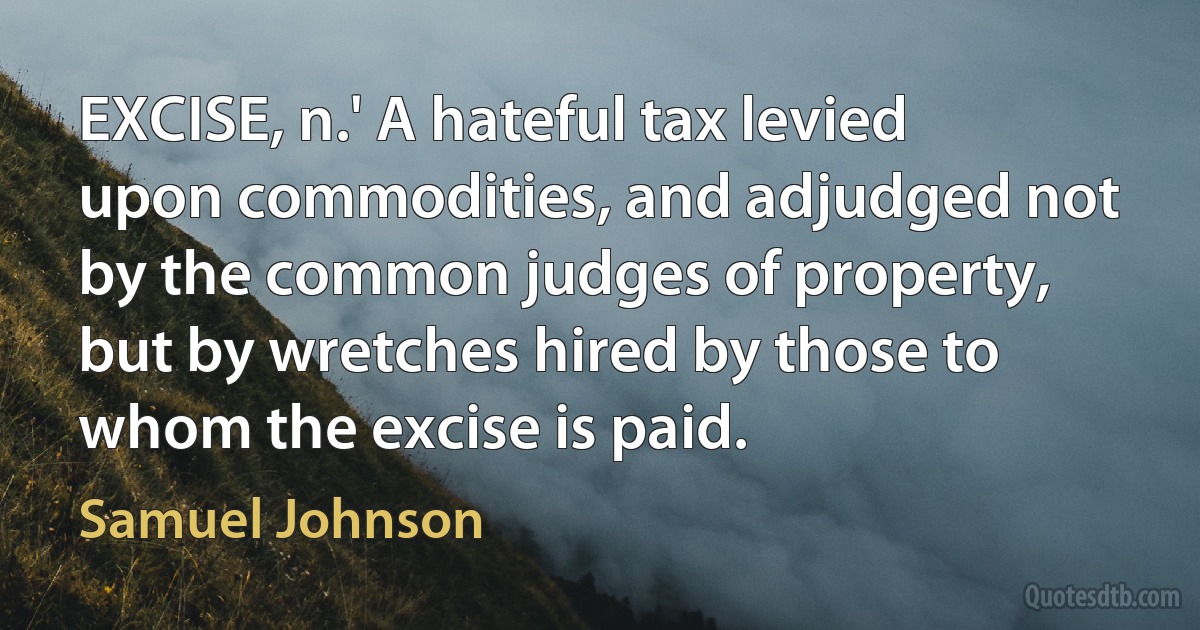 EXCISE, n.' A hateful tax levied upon commodities, and adjudged not by the common judges of property, but by wretches hired by those to whom the excise is paid. (Samuel Johnson)