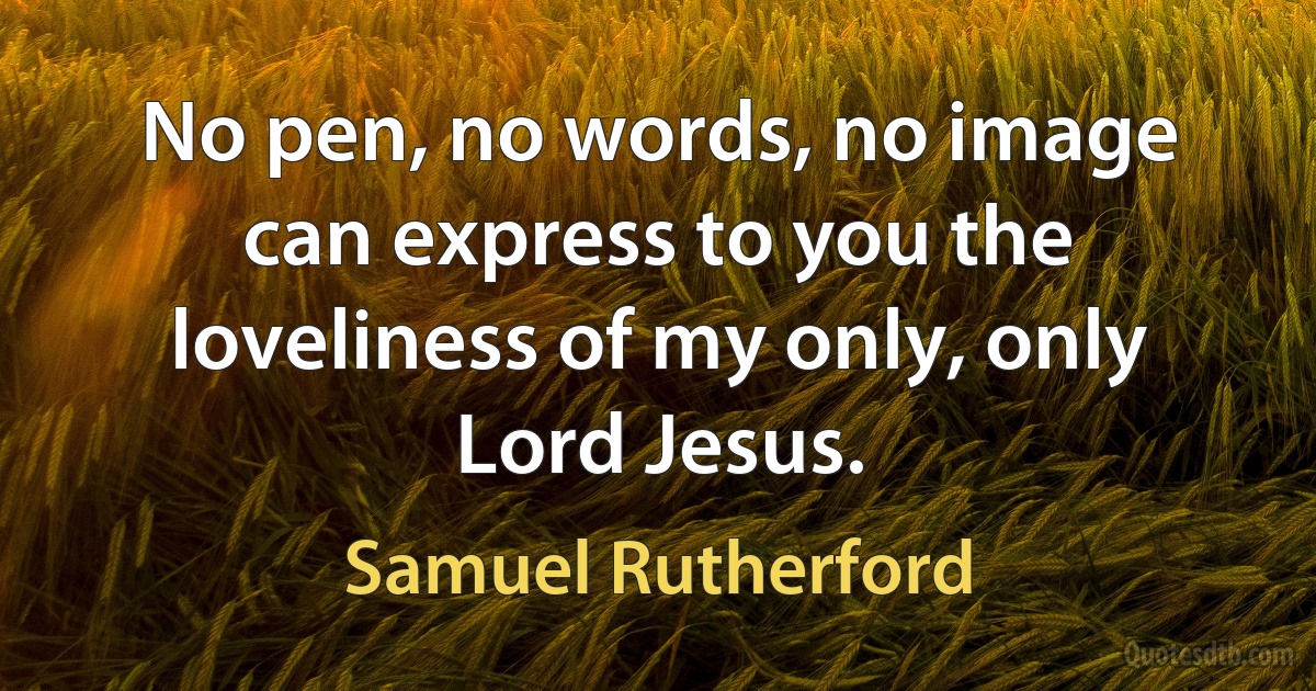 No pen, no words, no image can express to you the loveliness of my only, only Lord Jesus. (Samuel Rutherford)