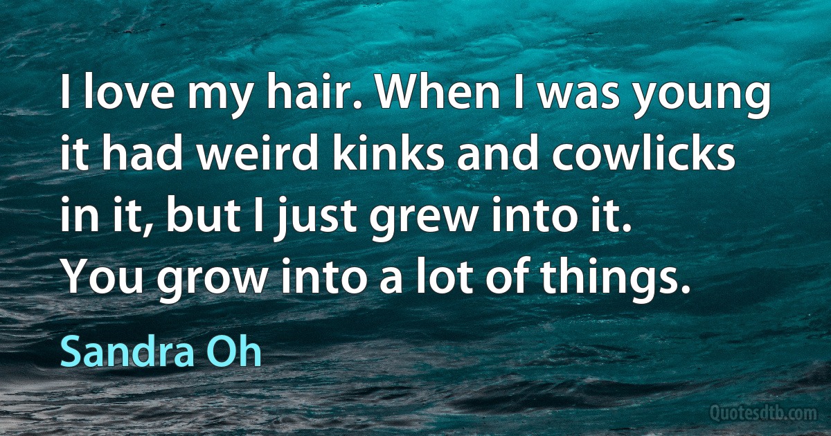 I love my hair. When I was young it had weird kinks and cowlicks in it, but I just grew into it. You grow into a lot of things. (Sandra Oh)