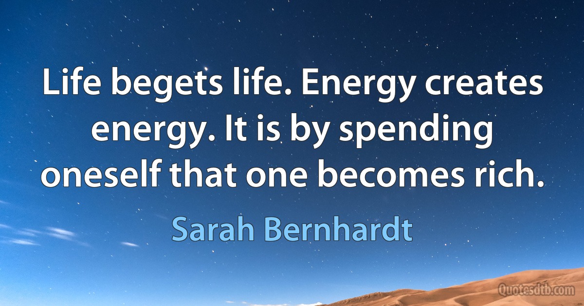 Life begets life. Energy creates energy. It is by spending oneself that one becomes rich. (Sarah Bernhardt)