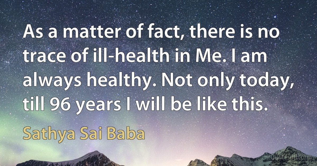 As a matter of fact, there is no trace of ill-health in Me. I am always healthy. Not only today, till 96 years I will be like this. (Sathya Sai Baba)