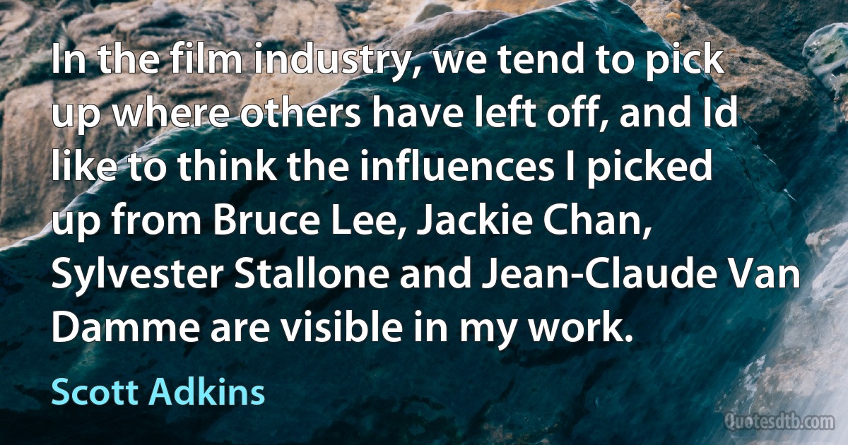 In the film industry, we tend to pick up where others have left off, and Id like to think the influences I picked up from Bruce Lee, Jackie Chan, Sylvester Stallone and Jean-Claude Van Damme are visible in my work. (Scott Adkins)