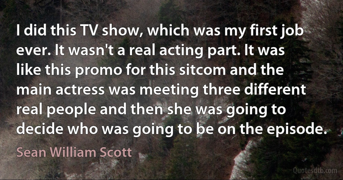 I did this TV show, which was my first job ever. It wasn't a real acting part. It was like this promo for this sitcom and the main actress was meeting three different real people and then she was going to decide who was going to be on the episode. (Sean William Scott)