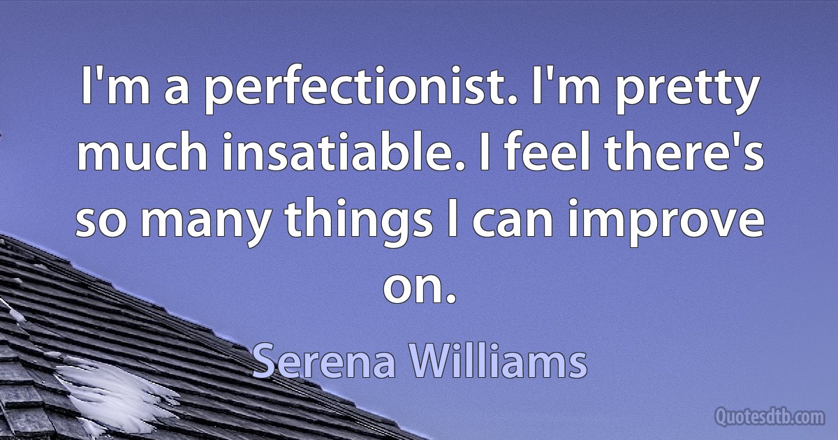 I'm a perfectionist. I'm pretty much insatiable. I feel there's so many things I can improve on. (Serena Williams)