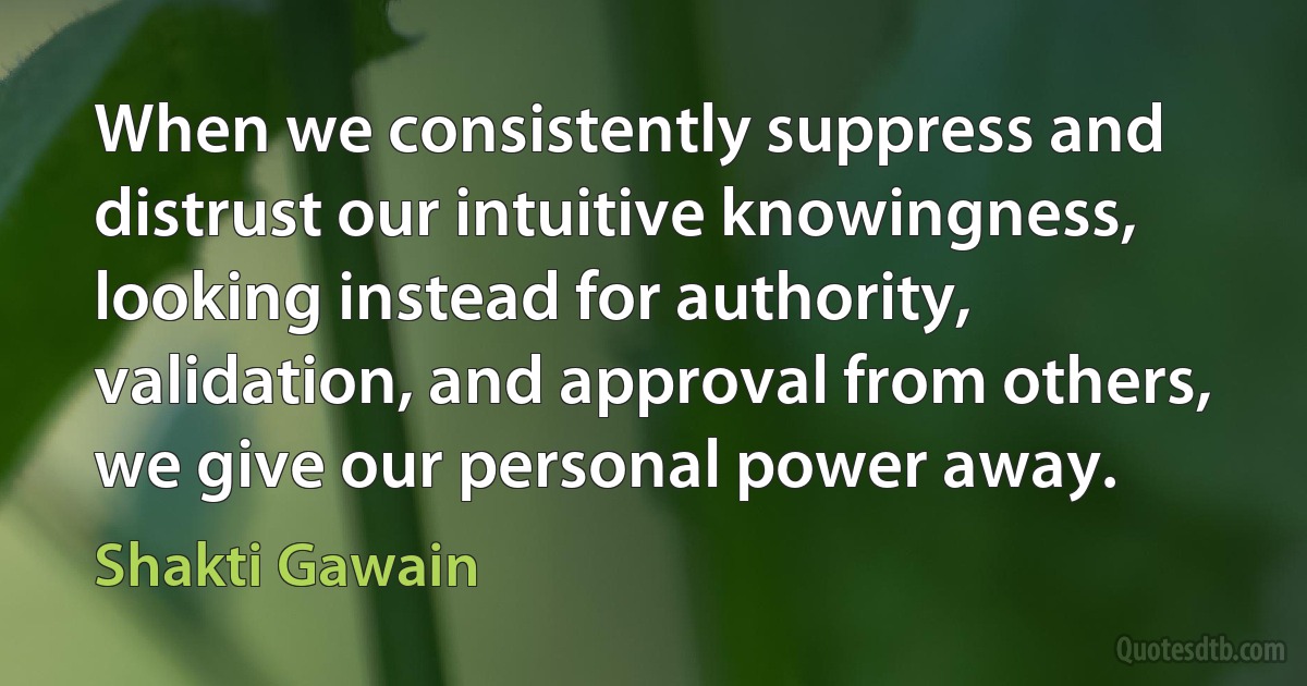 When we consistently suppress and distrust our intuitive knowingness, looking instead for authority, validation, and approval from others, we give our personal power away. (Shakti Gawain)