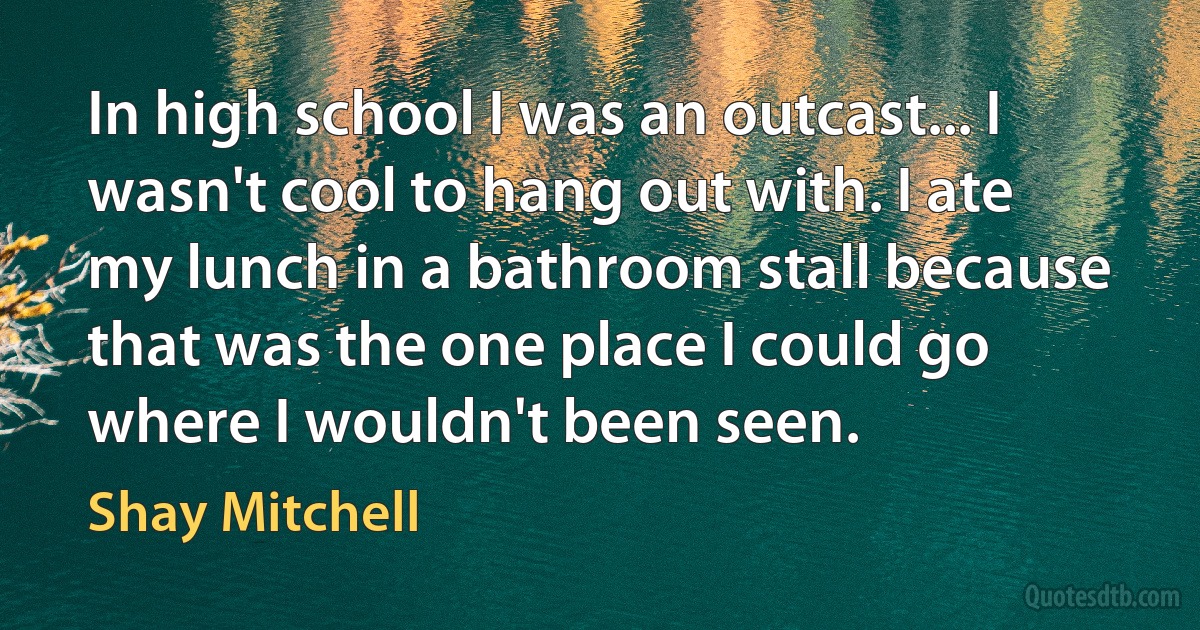 In high school I was an outcast... I wasn't cool to hang out with. I ate my lunch in a bathroom stall because that was the one place I could go where I wouldn't been seen. (Shay Mitchell)