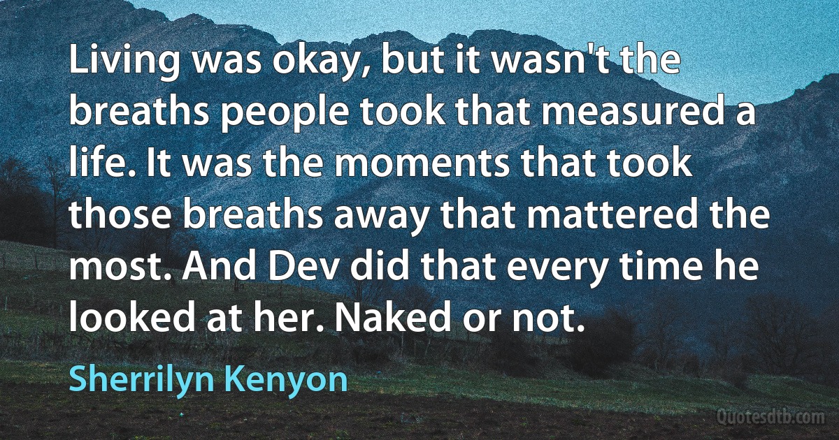 Living was okay, but it wasn't the breaths people took that measured a life. It was the moments that took those breaths away that mattered the most. And Dev did that every time he looked at her. Naked or not. (Sherrilyn Kenyon)