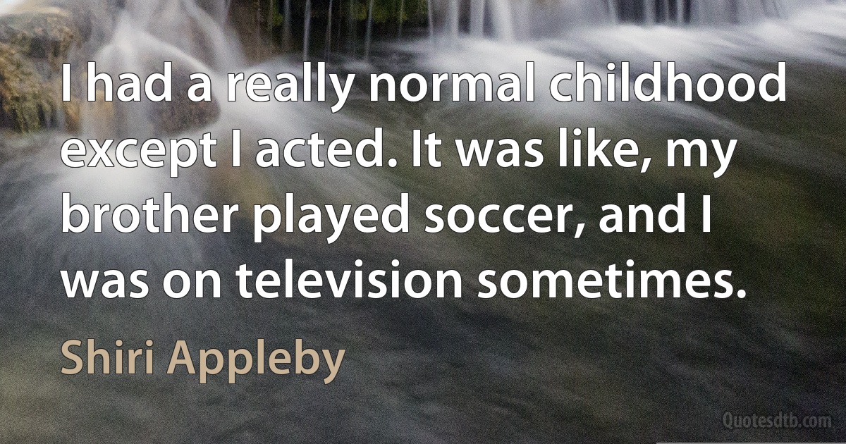 I had a really normal childhood except I acted. It was like, my brother played soccer, and I was on television sometimes. (Shiri Appleby)