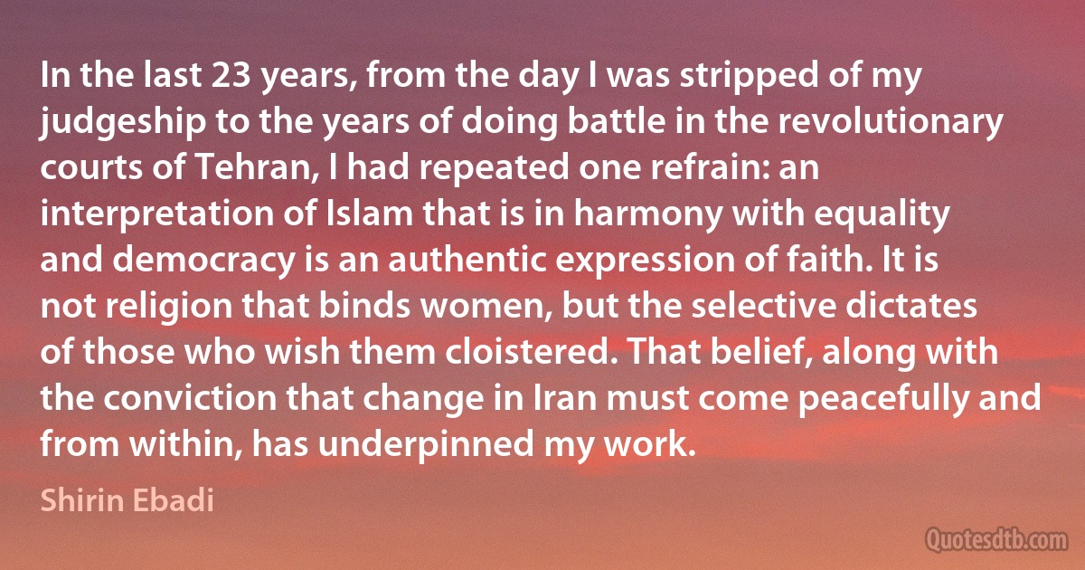 In the last 23 years, from the day I was stripped of my judgeship to the years of doing battle in the revolutionary courts of Tehran, I had repeated one refrain: an interpretation of Islam that is in harmony with equality and democracy is an authentic expression of faith. It is not religion that binds women, but the selective dictates of those who wish them cloistered. That belief, along with the conviction that change in Iran must come peacefully and from within, has underpinned my work. (Shirin Ebadi)