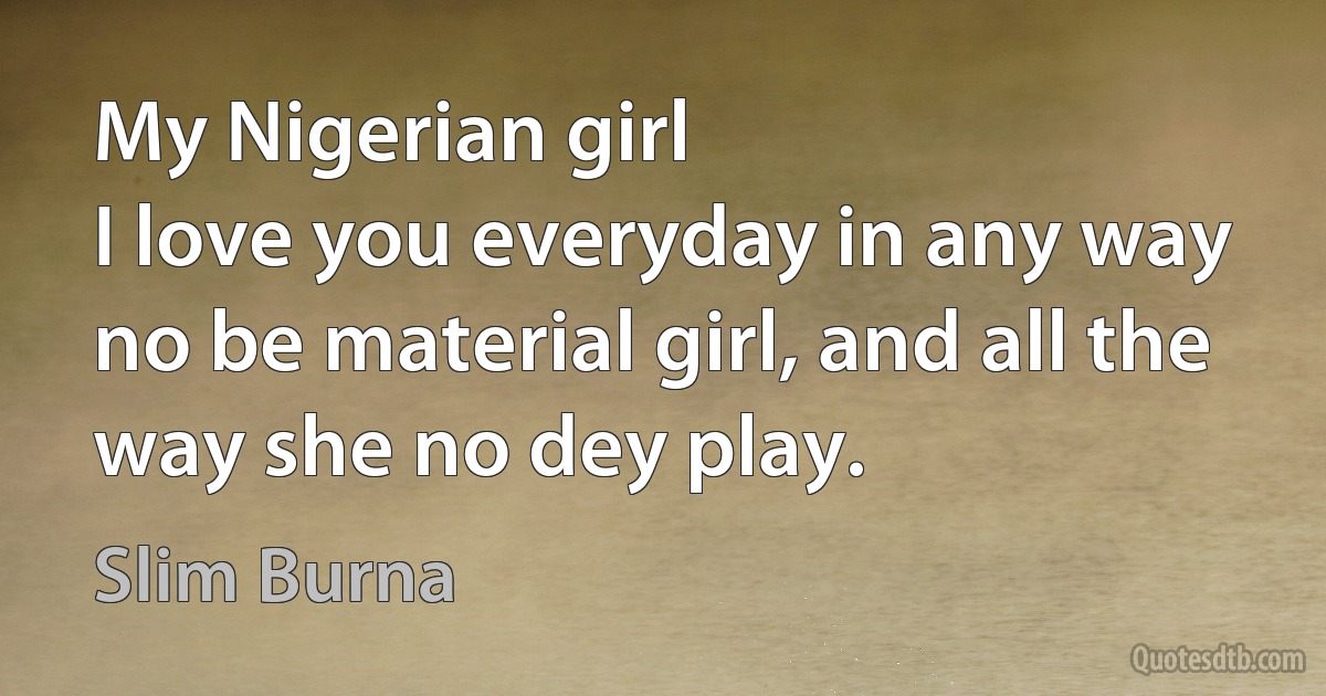 My Nigerian girl
I love you everyday in any way
no be material girl, and all the way she no dey play. (Slim Burna)