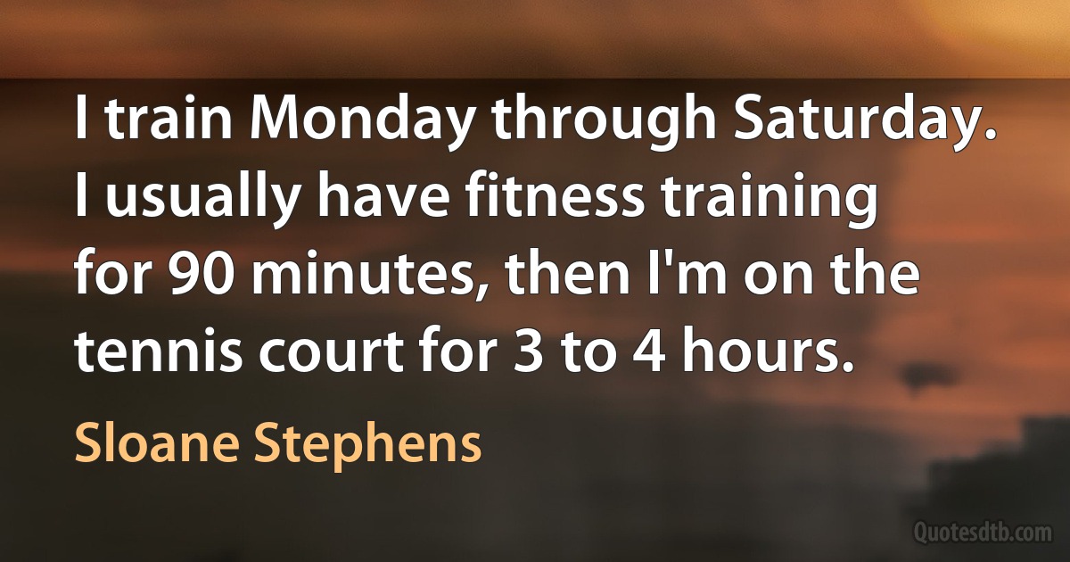 I train Monday through Saturday. I usually have fitness training for 90 minutes, then I'm on the tennis court for 3 to 4 hours. (Sloane Stephens)