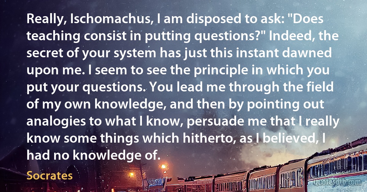 Really, Ischomachus, I am disposed to ask: "Does teaching consist in putting questions?" Indeed, the secret of your system has just this instant dawned upon me. I seem to see the principle in which you put your questions. You lead me through the field of my own knowledge, and then by pointing out analogies to what I know, persuade me that I really know some things which hitherto, as I believed, I had no knowledge of. (Socrates)